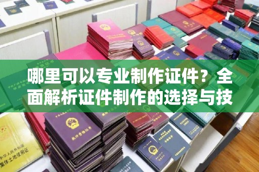 蓬莱哪里可以专业制作证件？全面解析证件制作的选择与技巧